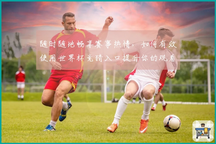 随时随地畅享赛事热情，如何有效使用世界杯竞猜入口提升你的观看体验